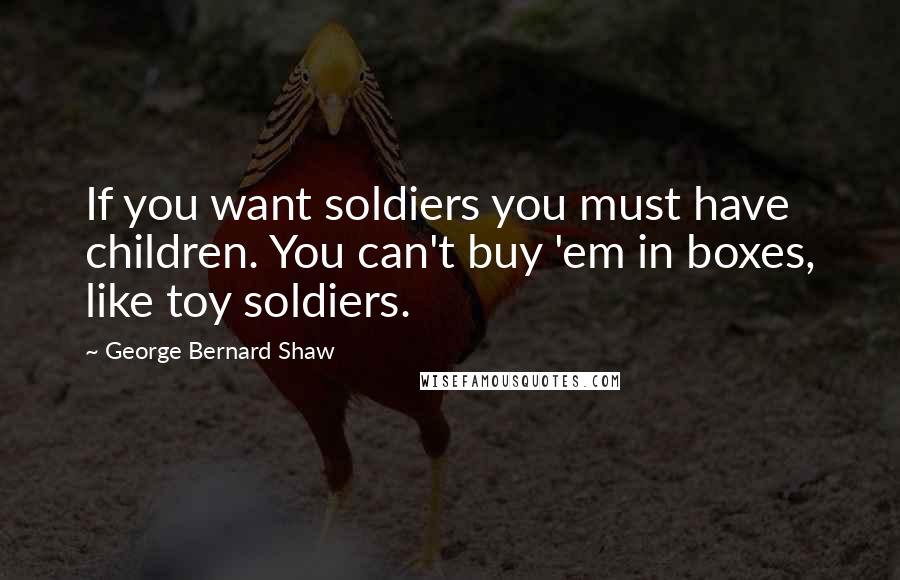 George Bernard Shaw Quotes: If you want soldiers you must have children. You can't buy 'em in boxes, like toy soldiers.