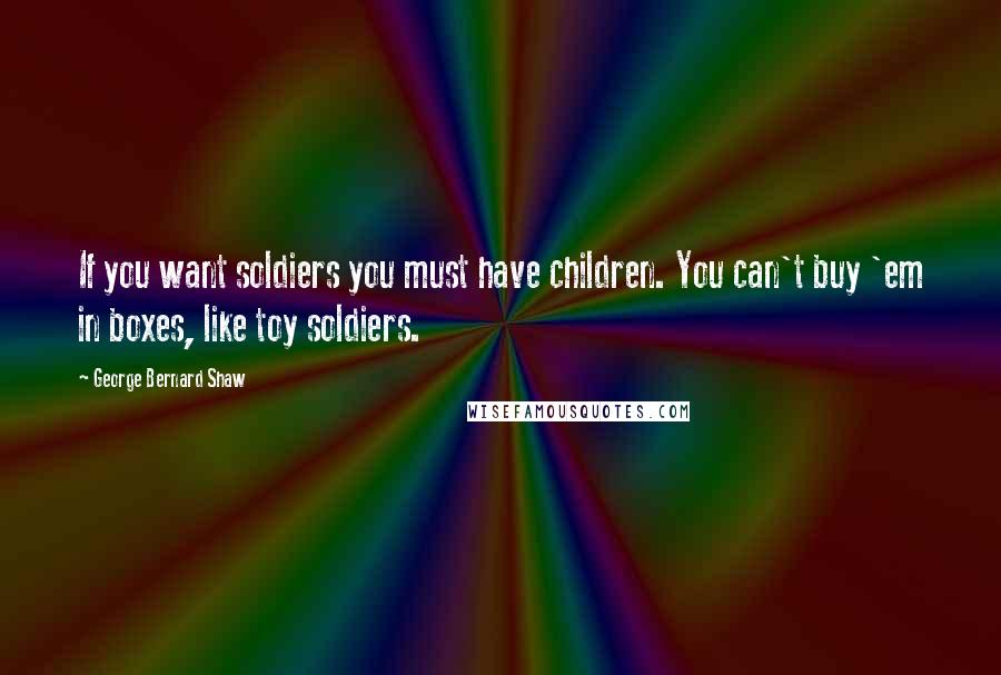 George Bernard Shaw Quotes: If you want soldiers you must have children. You can't buy 'em in boxes, like toy soldiers.