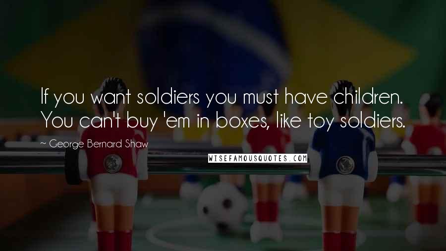 George Bernard Shaw Quotes: If you want soldiers you must have children. You can't buy 'em in boxes, like toy soldiers.