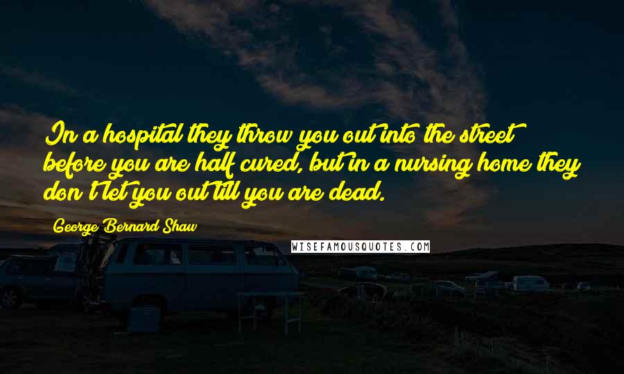 George Bernard Shaw Quotes: In a hospital they throw you out into the street before you are half cured, but in a nursing home they don't let you out till you are dead.