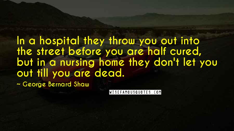 George Bernard Shaw Quotes: In a hospital they throw you out into the street before you are half cured, but in a nursing home they don't let you out till you are dead.