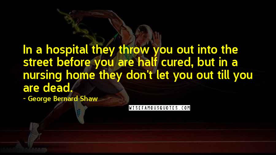 George Bernard Shaw Quotes: In a hospital they throw you out into the street before you are half cured, but in a nursing home they don't let you out till you are dead.