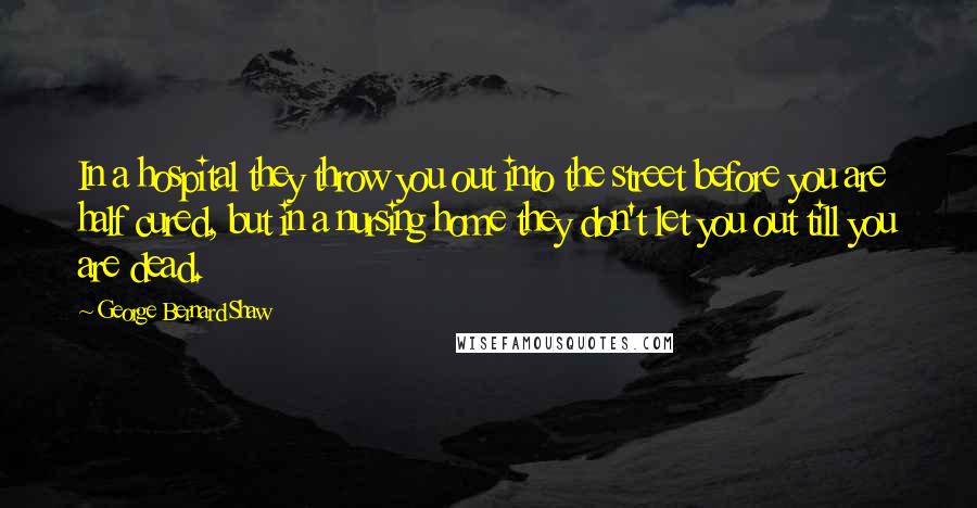 George Bernard Shaw Quotes: In a hospital they throw you out into the street before you are half cured, but in a nursing home they don't let you out till you are dead.