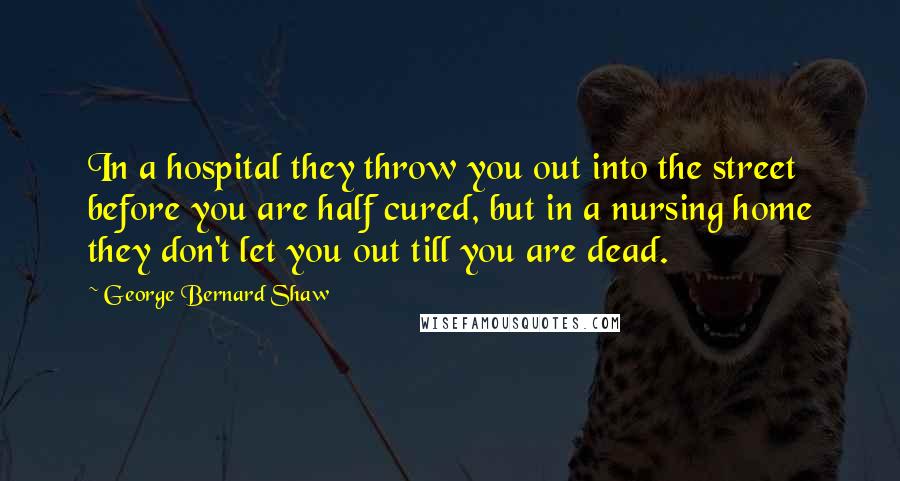 George Bernard Shaw Quotes: In a hospital they throw you out into the street before you are half cured, but in a nursing home they don't let you out till you are dead.