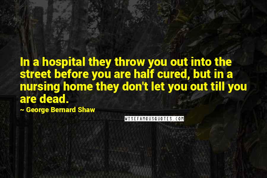 George Bernard Shaw Quotes: In a hospital they throw you out into the street before you are half cured, but in a nursing home they don't let you out till you are dead.
