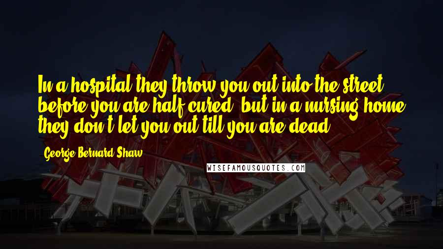 George Bernard Shaw Quotes: In a hospital they throw you out into the street before you are half cured, but in a nursing home they don't let you out till you are dead.