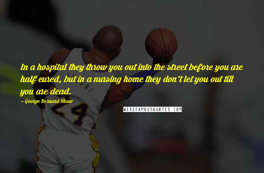 George Bernard Shaw Quotes: In a hospital they throw you out into the street before you are half cured, but in a nursing home they don't let you out till you are dead.