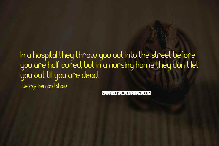 George Bernard Shaw Quotes: In a hospital they throw you out into the street before you are half cured, but in a nursing home they don't let you out till you are dead.