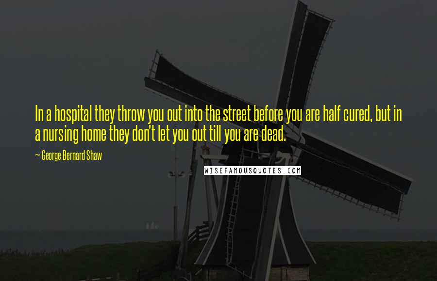 George Bernard Shaw Quotes: In a hospital they throw you out into the street before you are half cured, but in a nursing home they don't let you out till you are dead.