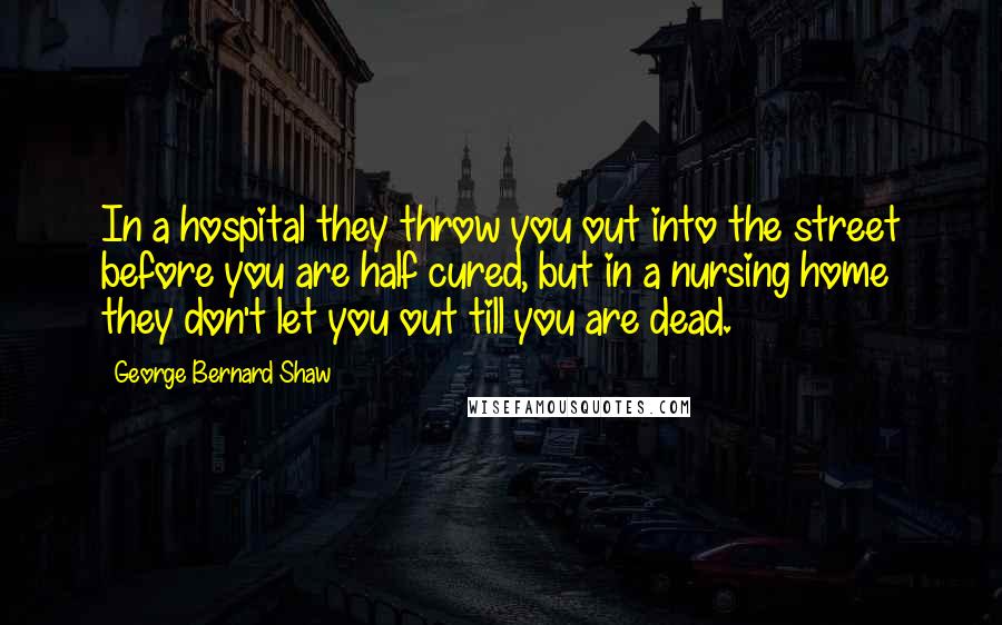 George Bernard Shaw Quotes: In a hospital they throw you out into the street before you are half cured, but in a nursing home they don't let you out till you are dead.