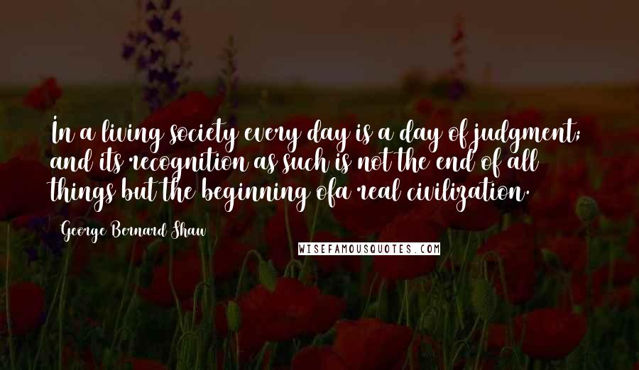 George Bernard Shaw Quotes: In a living society every day is a day of judgment; and its recognition as such is not the end of all things but the beginning ofa real civilization.