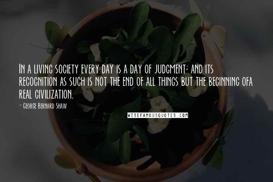 George Bernard Shaw Quotes: In a living society every day is a day of judgment; and its recognition as such is not the end of all things but the beginning ofa real civilization.