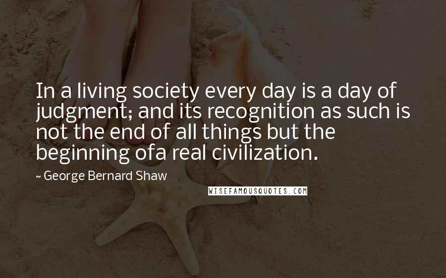 George Bernard Shaw Quotes: In a living society every day is a day of judgment; and its recognition as such is not the end of all things but the beginning ofa real civilization.
