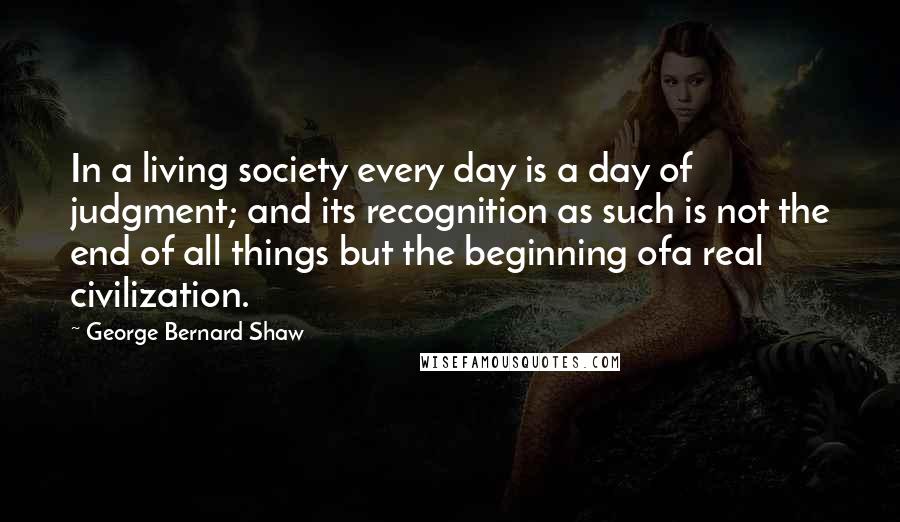 George Bernard Shaw Quotes: In a living society every day is a day of judgment; and its recognition as such is not the end of all things but the beginning ofa real civilization.