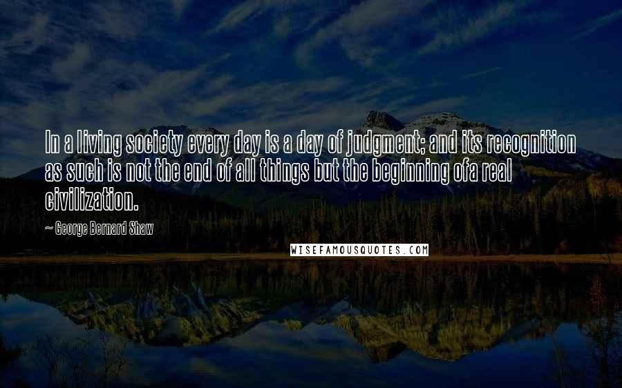 George Bernard Shaw Quotes: In a living society every day is a day of judgment; and its recognition as such is not the end of all things but the beginning ofa real civilization.