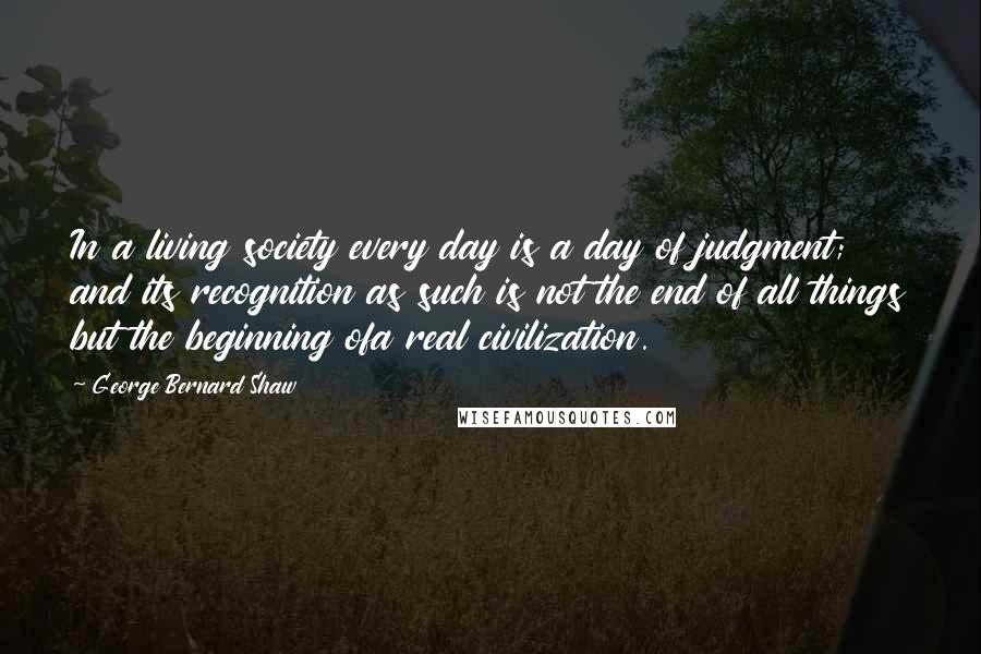 George Bernard Shaw Quotes: In a living society every day is a day of judgment; and its recognition as such is not the end of all things but the beginning ofa real civilization.