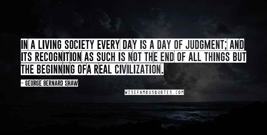 George Bernard Shaw Quotes: In a living society every day is a day of judgment; and its recognition as such is not the end of all things but the beginning ofa real civilization.