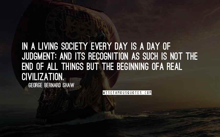 George Bernard Shaw Quotes: In a living society every day is a day of judgment; and its recognition as such is not the end of all things but the beginning ofa real civilization.