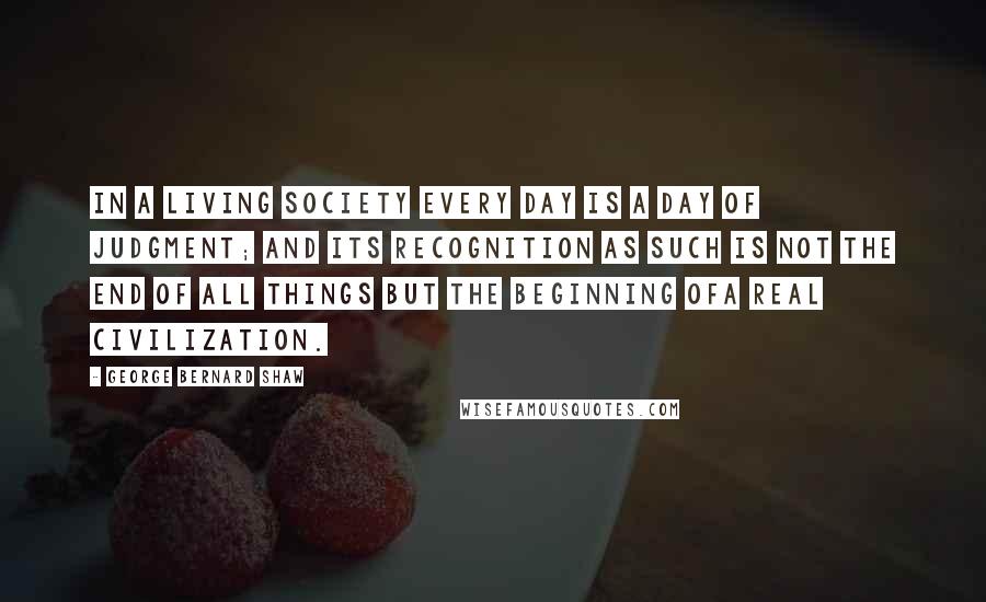 George Bernard Shaw Quotes: In a living society every day is a day of judgment; and its recognition as such is not the end of all things but the beginning ofa real civilization.
