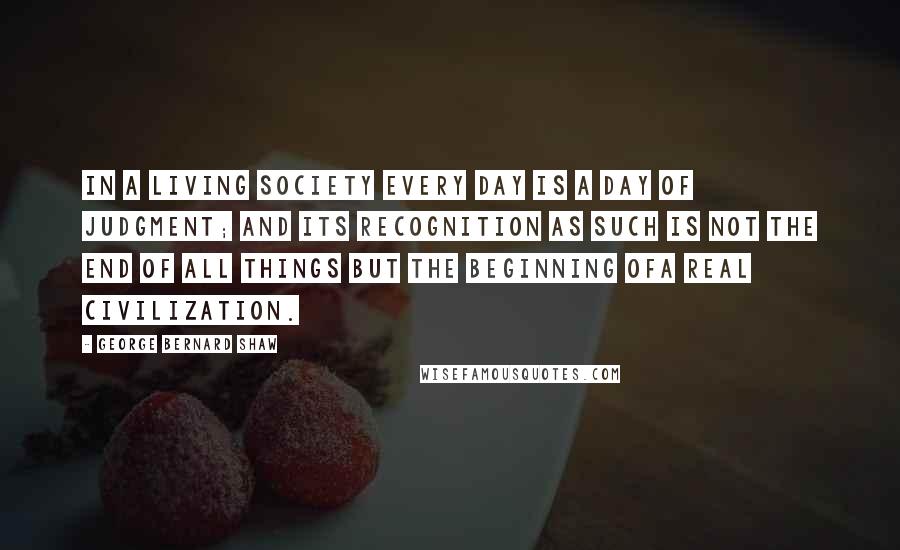 George Bernard Shaw Quotes: In a living society every day is a day of judgment; and its recognition as such is not the end of all things but the beginning ofa real civilization.