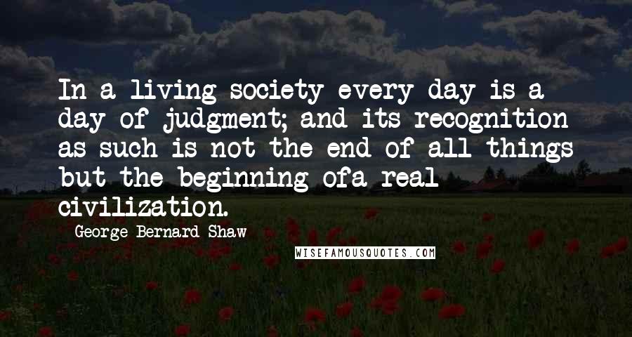 George Bernard Shaw Quotes: In a living society every day is a day of judgment; and its recognition as such is not the end of all things but the beginning ofa real civilization.