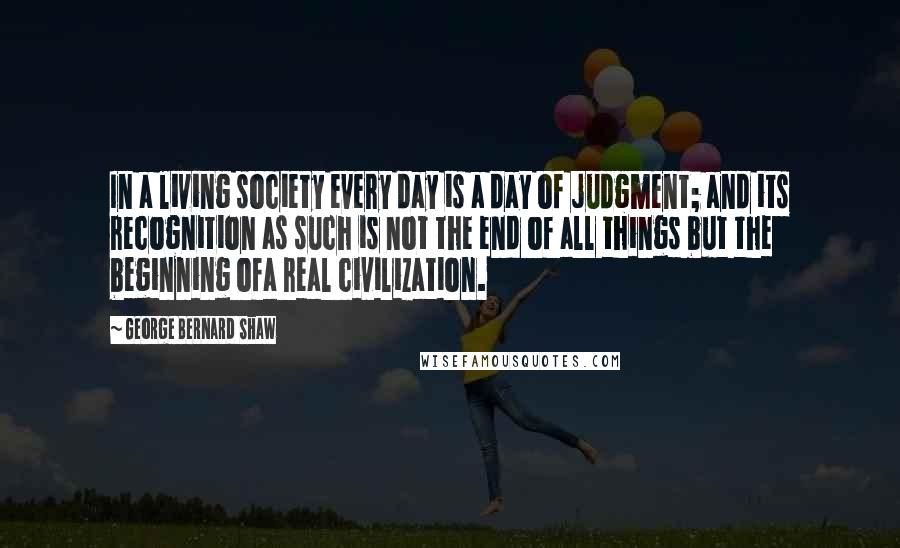 George Bernard Shaw Quotes: In a living society every day is a day of judgment; and its recognition as such is not the end of all things but the beginning ofa real civilization.