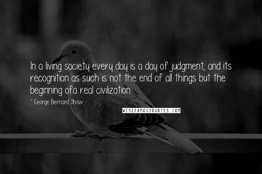 George Bernard Shaw Quotes: In a living society every day is a day of judgment; and its recognition as such is not the end of all things but the beginning ofa real civilization.