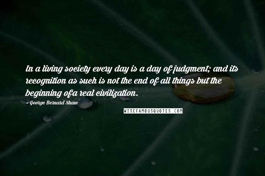 George Bernard Shaw Quotes: In a living society every day is a day of judgment; and its recognition as such is not the end of all things but the beginning ofa real civilization.