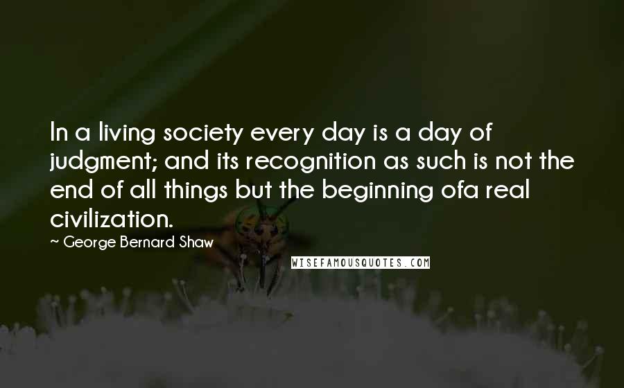 George Bernard Shaw Quotes: In a living society every day is a day of judgment; and its recognition as such is not the end of all things but the beginning ofa real civilization.