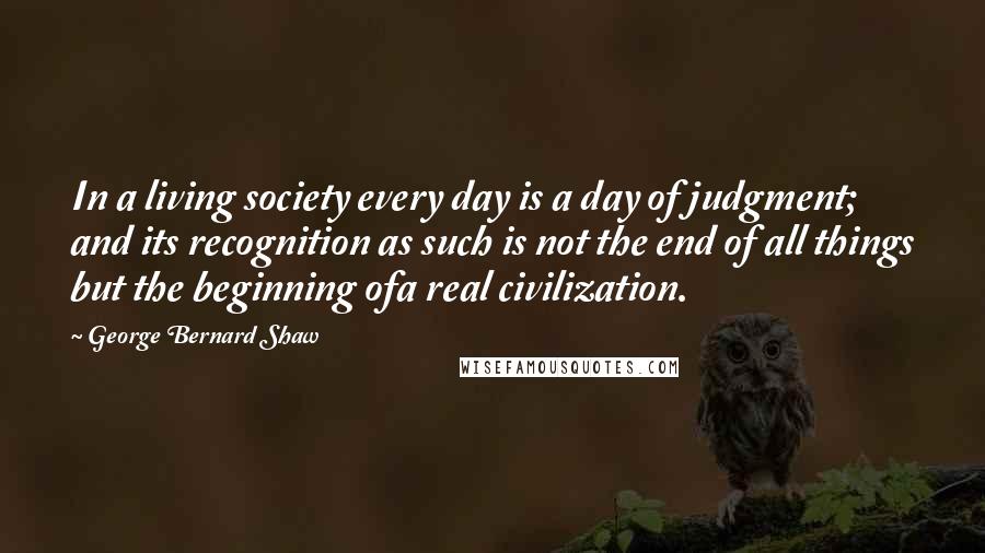 George Bernard Shaw Quotes: In a living society every day is a day of judgment; and its recognition as such is not the end of all things but the beginning ofa real civilization.