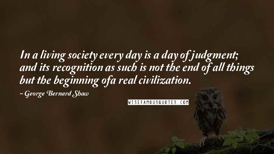 George Bernard Shaw Quotes: In a living society every day is a day of judgment; and its recognition as such is not the end of all things but the beginning ofa real civilization.
