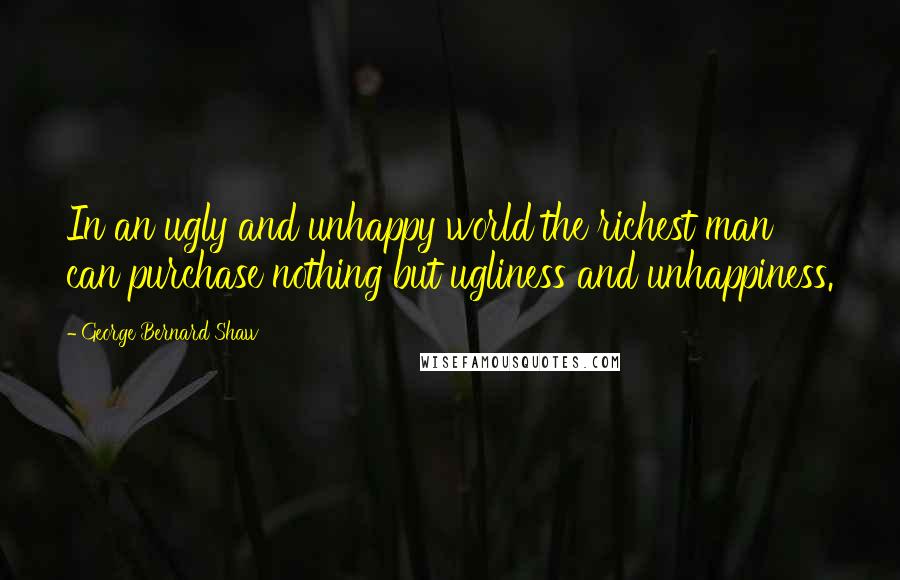 George Bernard Shaw Quotes: In an ugly and unhappy world the richest man can purchase nothing but ugliness and unhappiness.