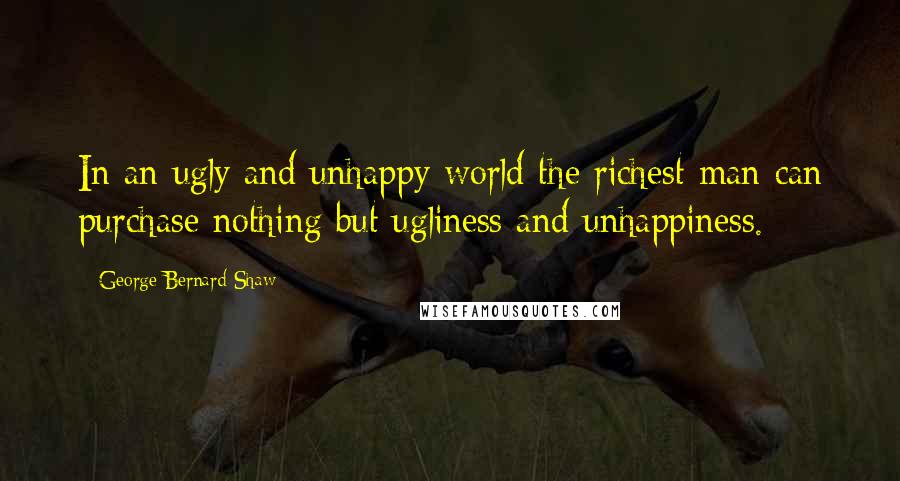 George Bernard Shaw Quotes: In an ugly and unhappy world the richest man can purchase nothing but ugliness and unhappiness.