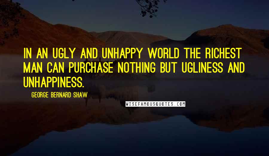George Bernard Shaw Quotes: In an ugly and unhappy world the richest man can purchase nothing but ugliness and unhappiness.
