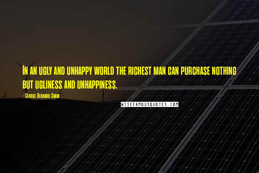 George Bernard Shaw Quotes: In an ugly and unhappy world the richest man can purchase nothing but ugliness and unhappiness.