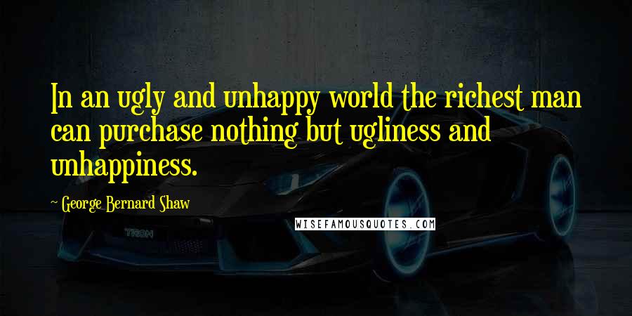George Bernard Shaw Quotes: In an ugly and unhappy world the richest man can purchase nothing but ugliness and unhappiness.