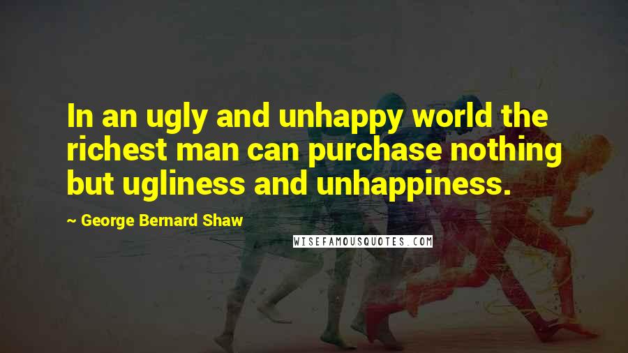 George Bernard Shaw Quotes: In an ugly and unhappy world the richest man can purchase nothing but ugliness and unhappiness.
