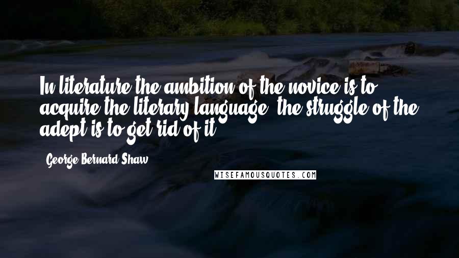 George Bernard Shaw Quotes: In literature the ambition of the novice is to acquire the literary language; the struggle of the adept is to get rid of it.