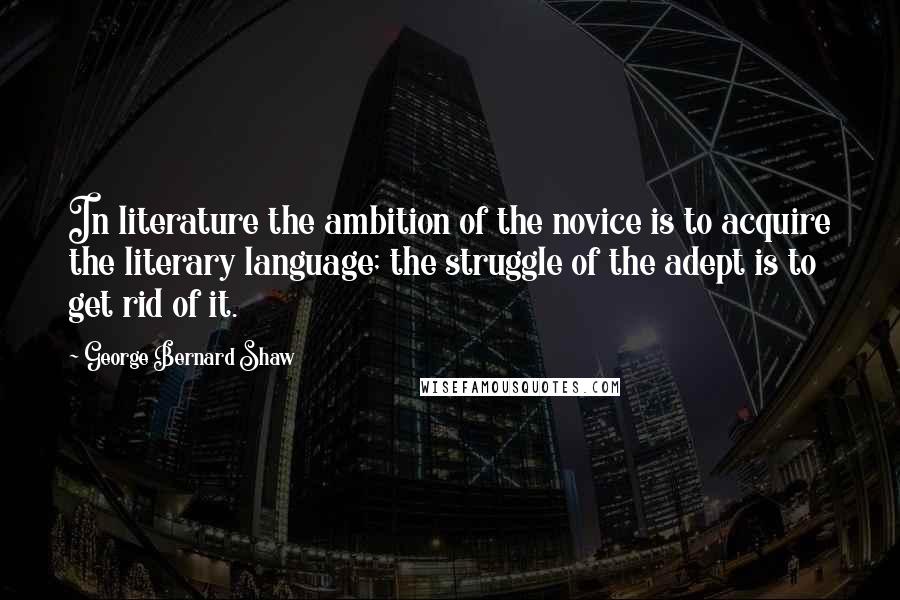 George Bernard Shaw Quotes: In literature the ambition of the novice is to acquire the literary language; the struggle of the adept is to get rid of it.