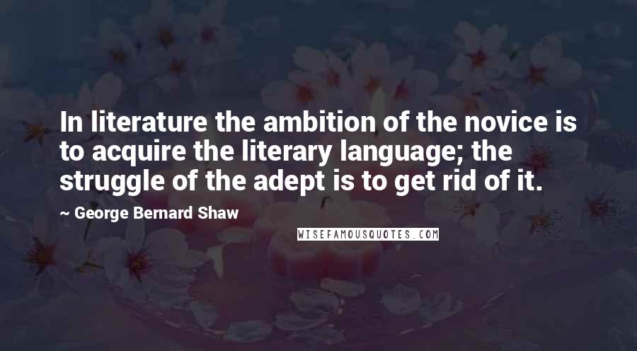 George Bernard Shaw Quotes: In literature the ambition of the novice is to acquire the literary language; the struggle of the adept is to get rid of it.