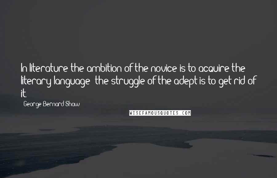 George Bernard Shaw Quotes: In literature the ambition of the novice is to acquire the literary language; the struggle of the adept is to get rid of it.