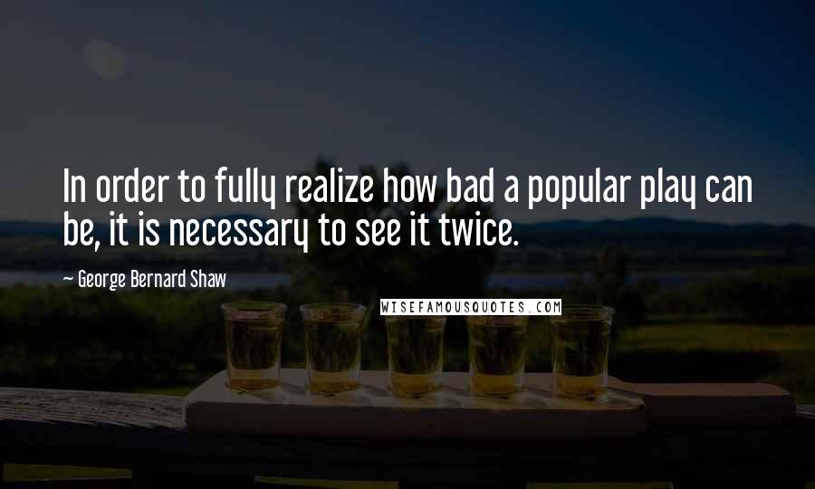 George Bernard Shaw Quotes: In order to fully realize how bad a popular play can be, it is necessary to see it twice.