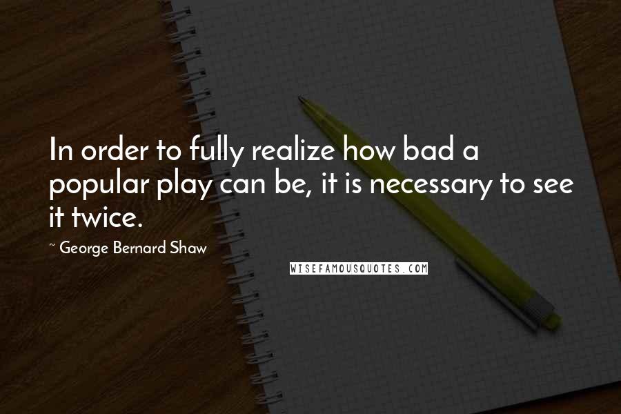 George Bernard Shaw Quotes: In order to fully realize how bad a popular play can be, it is necessary to see it twice.