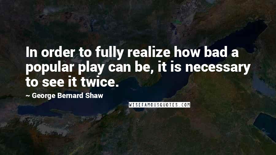 George Bernard Shaw Quotes: In order to fully realize how bad a popular play can be, it is necessary to see it twice.