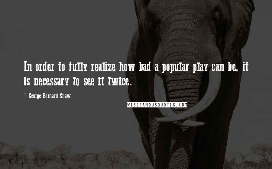 George Bernard Shaw Quotes: In order to fully realize how bad a popular play can be, it is necessary to see it twice.