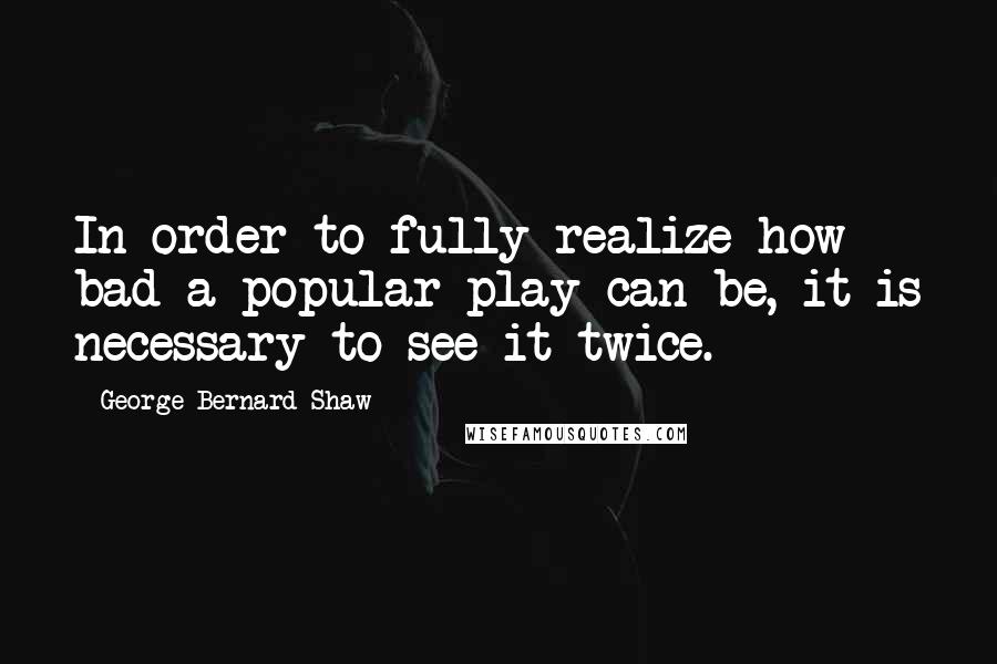 George Bernard Shaw Quotes: In order to fully realize how bad a popular play can be, it is necessary to see it twice.