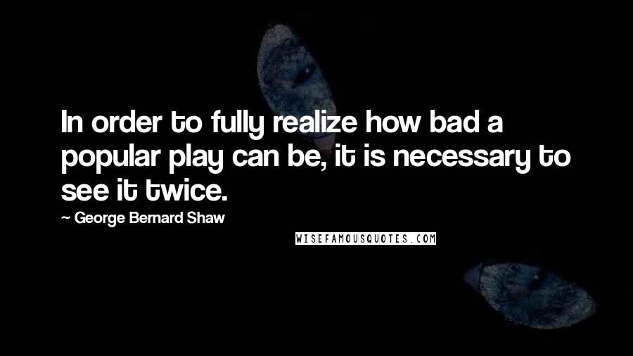 George Bernard Shaw Quotes: In order to fully realize how bad a popular play can be, it is necessary to see it twice.