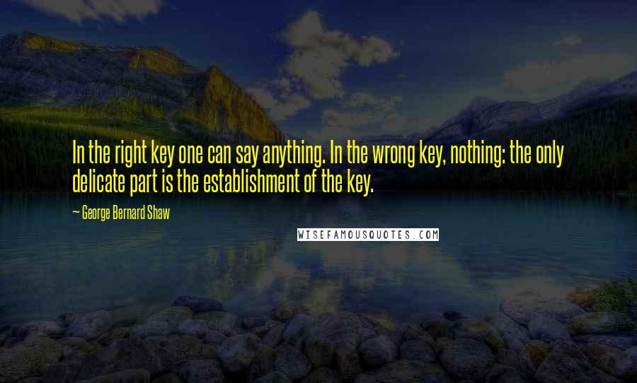 George Bernard Shaw Quotes: In the right key one can say anything. In the wrong key, nothing: the only delicate part is the establishment of the key.