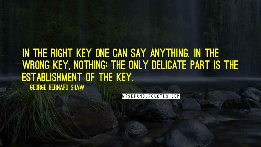 George Bernard Shaw Quotes: In the right key one can say anything. In the wrong key, nothing: the only delicate part is the establishment of the key.