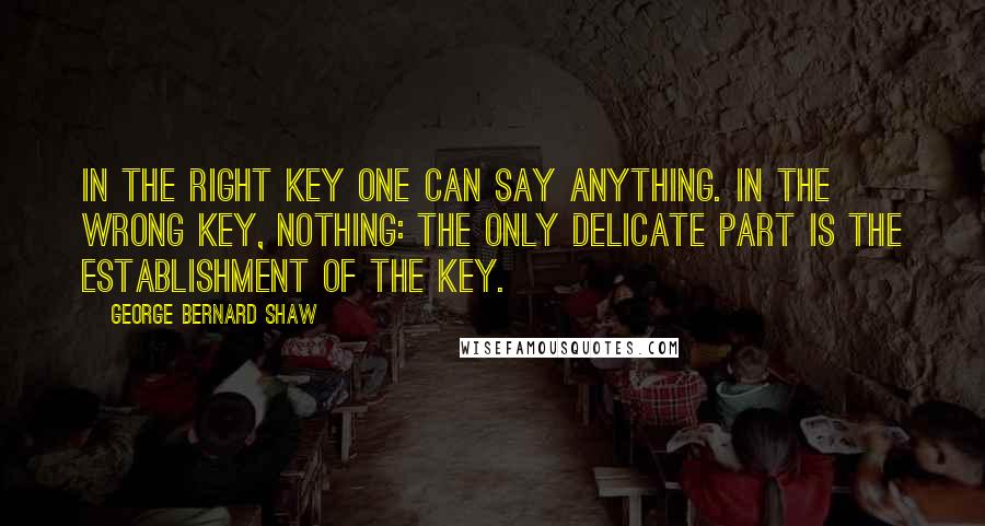 George Bernard Shaw Quotes: In the right key one can say anything. In the wrong key, nothing: the only delicate part is the establishment of the key.